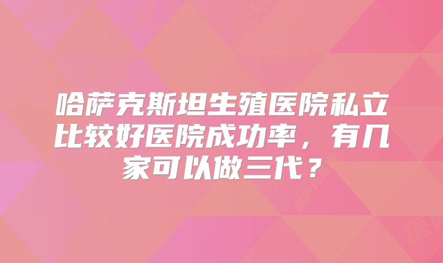 哈萨克斯坦生殖医院私立比较好医院成功率，有几家可以做三代？