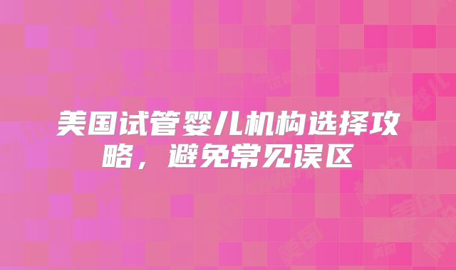 美国试管婴儿机构选择攻略，避免常见误区