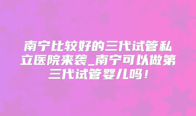 南宁比较好的三代试管私立医院来袭_南宁可以做第三代试管婴儿吗！