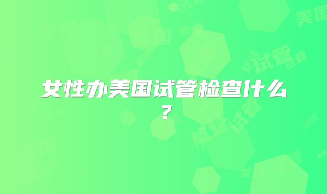 女性办美国试管检查什么？
