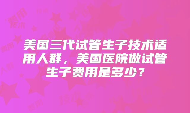 美国三代试管生子技术适用人群，美国医院做试管生子费用是多少？