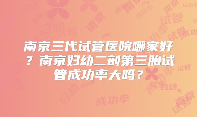 南京三代试管医院哪家好？南京妇幼二剖第三胎试管成功率大吗？