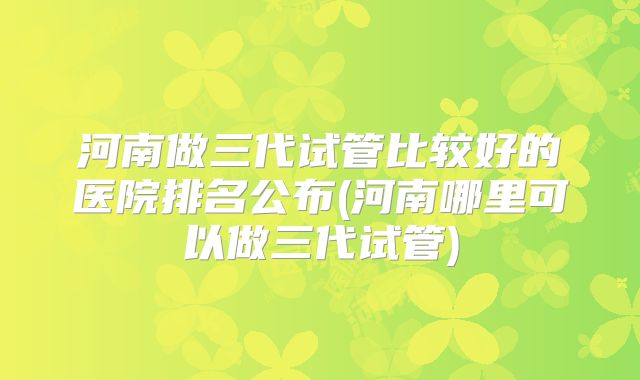 河南做三代试管比较好的医院排名公布(河南哪里可以做三代试管)