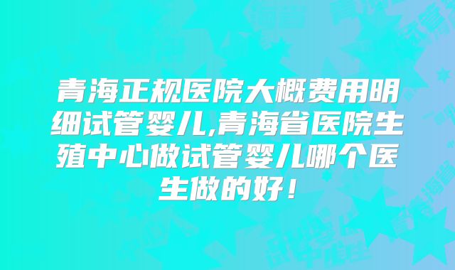 青海正规医院大概费用明细试管婴儿,青海省医院生殖中心做试管婴儿哪个医生做的好！