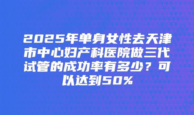 2025年单身女性去天津市中心妇产科医院做三代试管的成功率有多少？可以达到50%