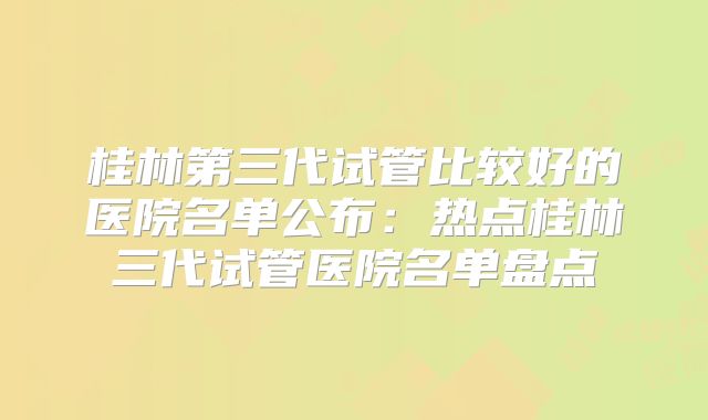 桂林第三代试管比较好的医院名单公布：热点桂林三代试管医院名单盘点