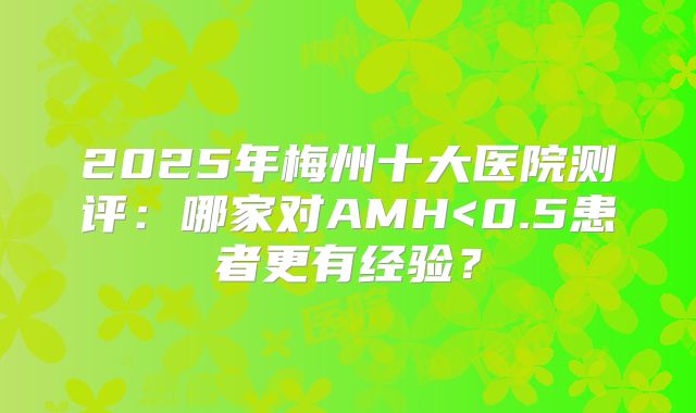 2025年梅州十大医院测评：哪家对AMH<0.5患者更有经验？