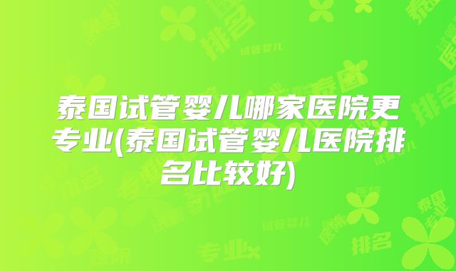 泰国试管婴儿哪家医院更专业(泰国试管婴儿医院排名比较好)