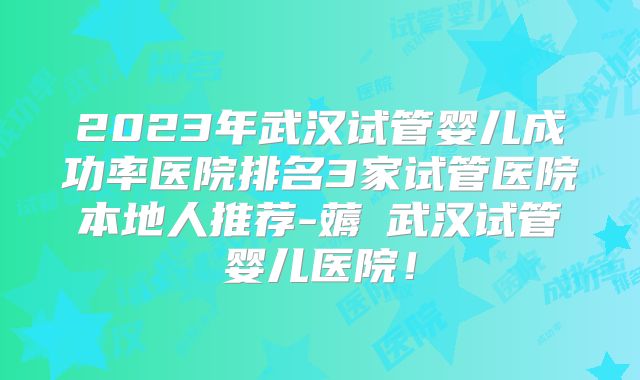 2023年武汉试管婴儿成功率医院排名3家试管医院本地人推荐-薅慜武汉试管婴儿医院!