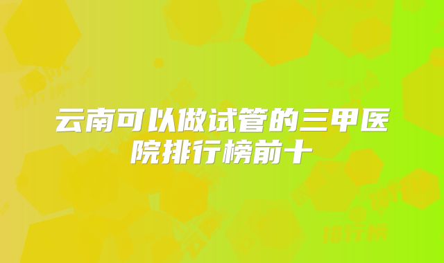 云南可以做试管的三甲医院排行榜前十