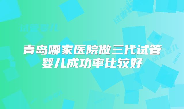 青岛哪家医院做三代试管婴儿成功率比较好