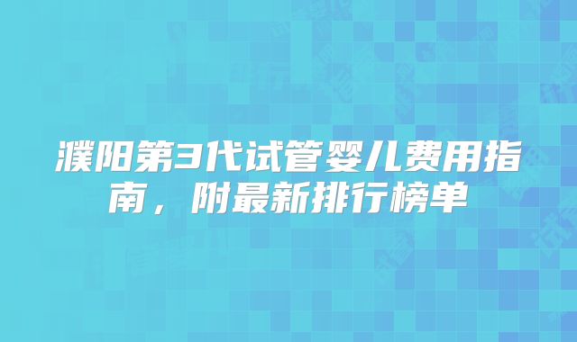 濮阳第3代试管婴儿费用指南，附最新排行榜单