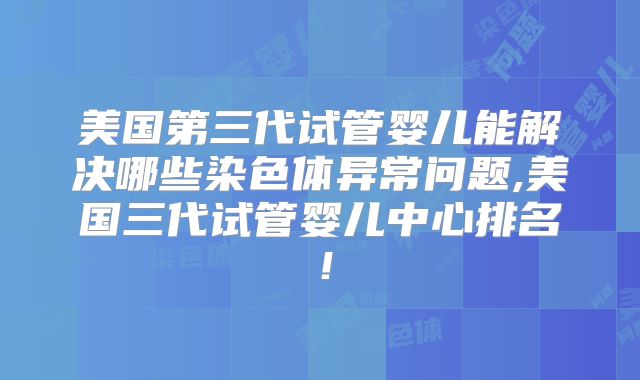 美国第三代试管婴儿能解决哪些染色体异常问题,美国三代试管婴儿中心排名！