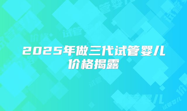 2025年做三代试管婴儿价格揭露