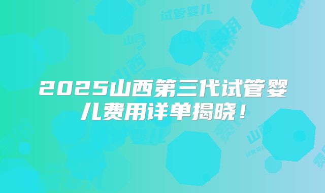 2025山西第三代试管婴儿费用详单揭晓！