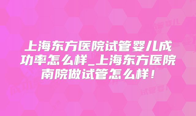 上海东方医院试管婴儿成功率怎么样_上海东方医院南院做试管怎么样！