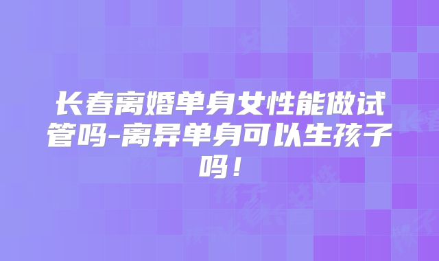 长春离婚单身女性能做试管吗-离异单身可以生孩子吗！