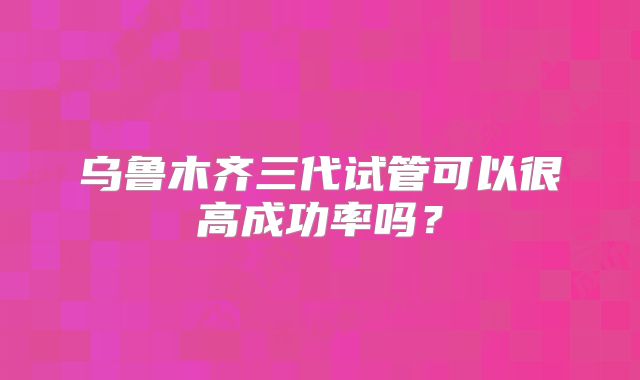 乌鲁木齐三代试管可以很高成功率吗？