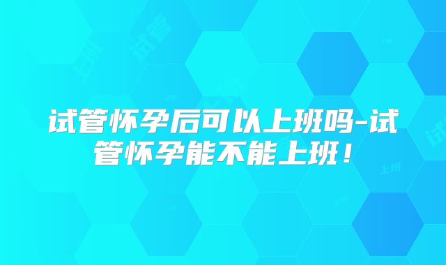试管怀孕后可以上班吗-试管怀孕能不能上班！