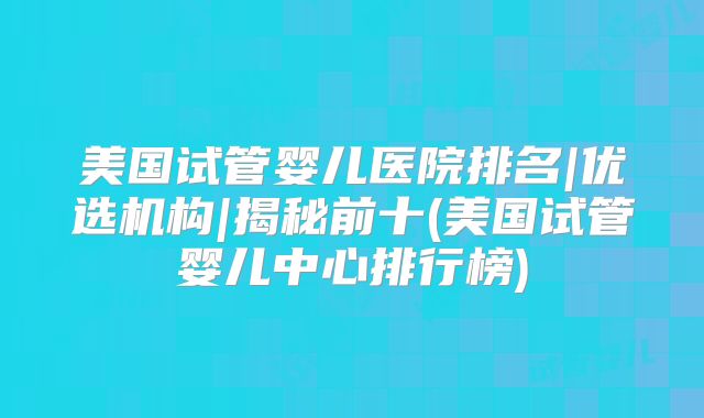 美国试管婴儿医院排名|优选机构|揭秘前十(美国试管婴儿中心排行榜)