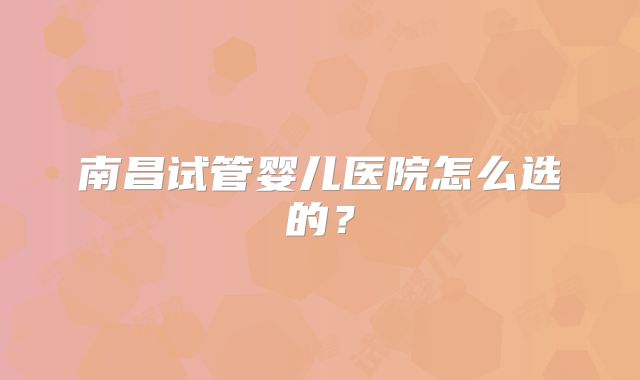 南昌试管婴儿医院怎么选的？