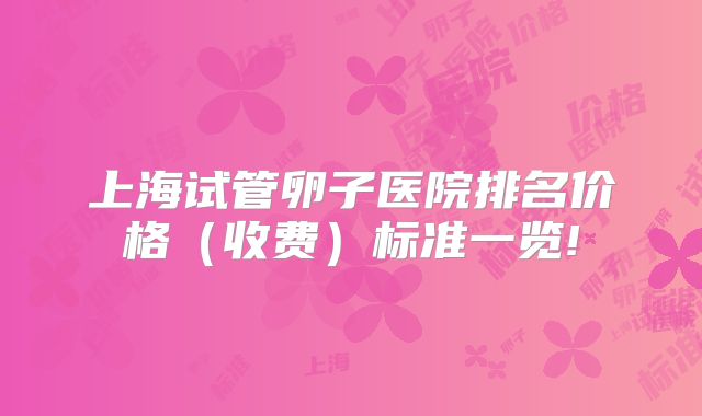 上海试管卵子医院排名价格(收费)标准一览!