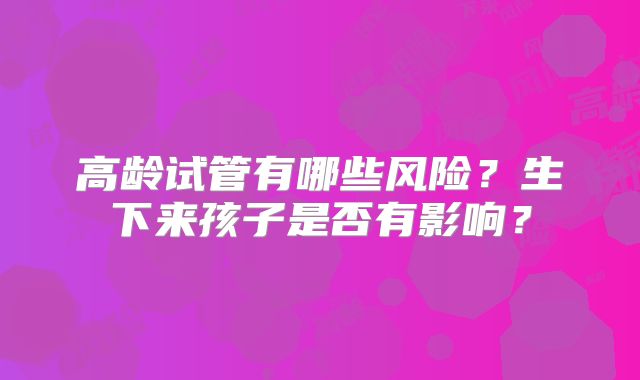 高龄试管有哪些风险？生下来孩子是否有影响？