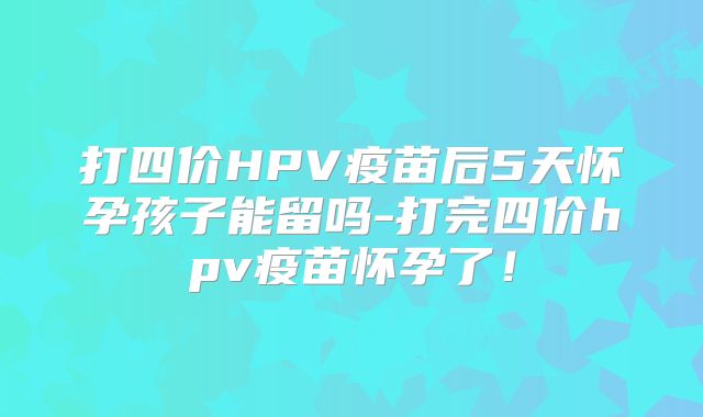 打四价HPV疫苗后5天怀孕孩子能留吗-打完四价hpv疫苗怀孕了！