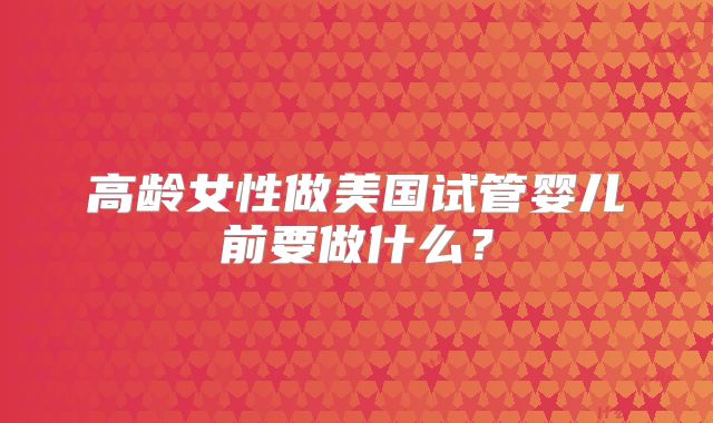 高龄女性做美国试管婴儿前要做什么？