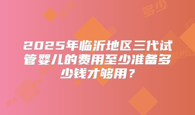 2025年临沂地区三代试管婴儿的费用至少准备多少钱才够用？