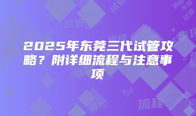 2025年东莞三代试管攻略?附详细流程与注意事项