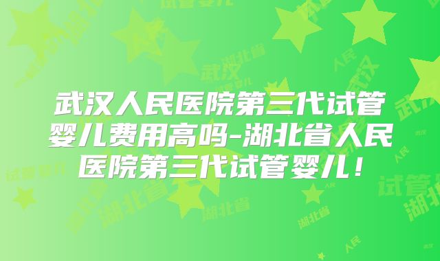 武汉人民医院第三代试管婴儿费用高吗-湖北省人民医院第三代试管婴儿!
