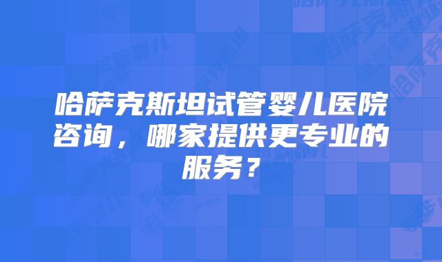 哈萨克斯坦试管婴儿医院咨询，哪家提供更专业的服务？
