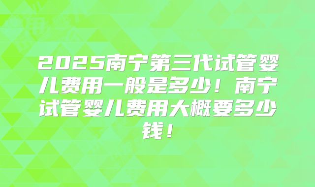 2025南宁第三代试管婴儿费用一般是多少!南宁试管婴儿费用大概要多少钱!