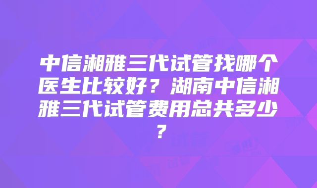 中信湘雅三代试管找哪个医生比较好？湖南中信湘雅三代试管费用总共多少？
