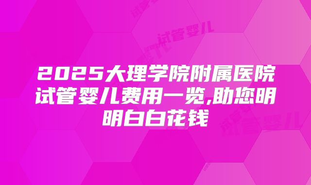 2025大理学院附属医院试管婴儿费用一览,助您明明白白花钱