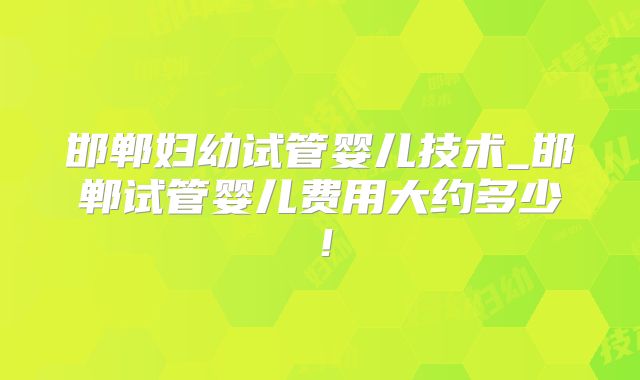 邯郸妇幼试管婴儿技术_邯郸试管婴儿费用大约多少!