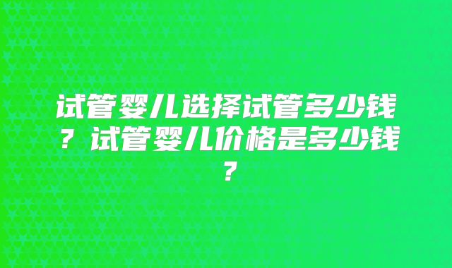 试管婴儿选择试管多少钱？试管婴儿价格是多少钱？