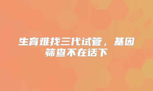 生育难找三代试管，基因筛查不在话下