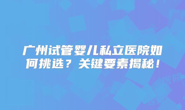 广州试管婴儿私立医院如何挑选？关键要素揭秘！