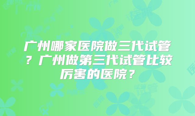 广州哪家医院做三代试管？广州做第三代试管比较厉害的医院？