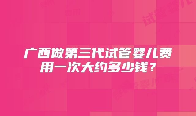 广西做第三代试管婴儿费用一次大约多少钱？