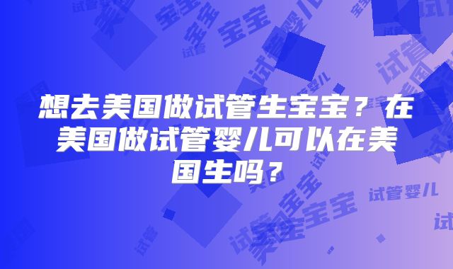 想去美国做试管生宝宝？在美国做试管婴儿可以在美国生吗？