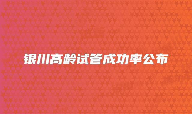 银川高龄试管成功率公布