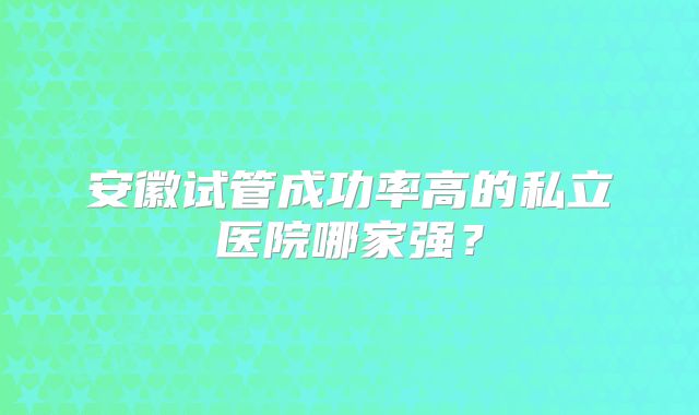 安徽试管成功率高的私立医院哪家强?