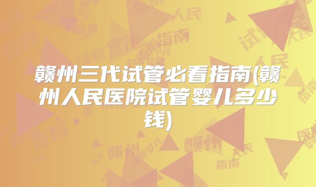 赣州三代试管必看指南(赣州人民医院试管婴儿多少钱)