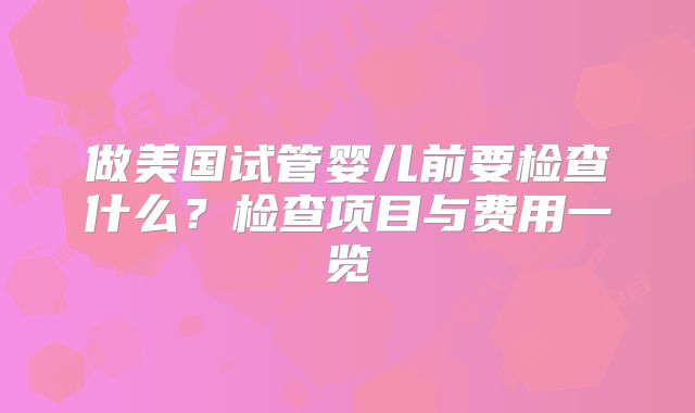 做美国试管婴儿前要检查什么？检查项目与费用一览