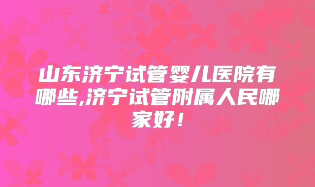 山东济宁试管婴儿医院有哪些,济宁试管附属人民哪家好！