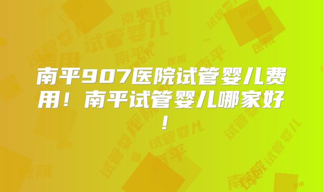 南平907医院试管婴儿费用！南平试管婴儿哪家好！