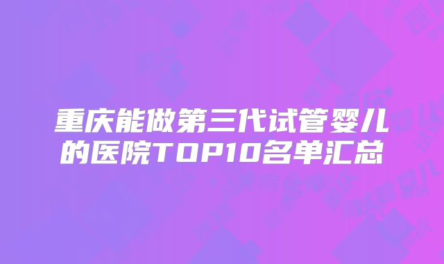 重庆能做第三代试管婴儿的医院TOP10名单汇总